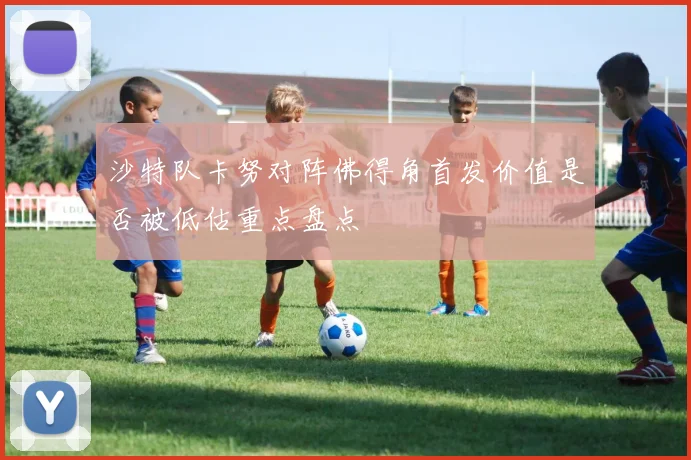 沙特队卡努对阵佛得角首发价值是否被低估重点盘点