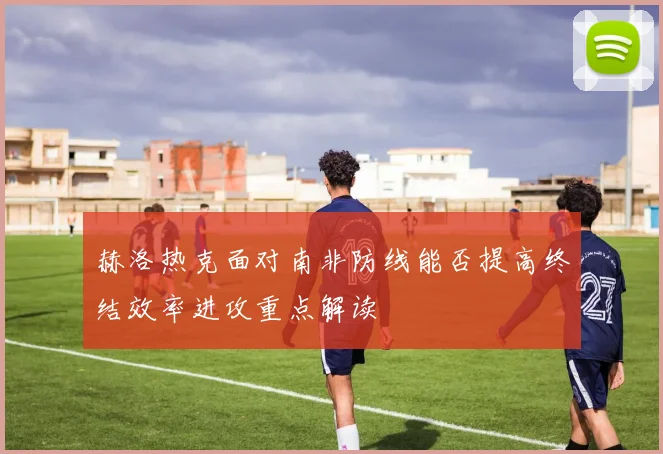 赫洛热克面对南非防线能否提高终结效率进攻重点解读