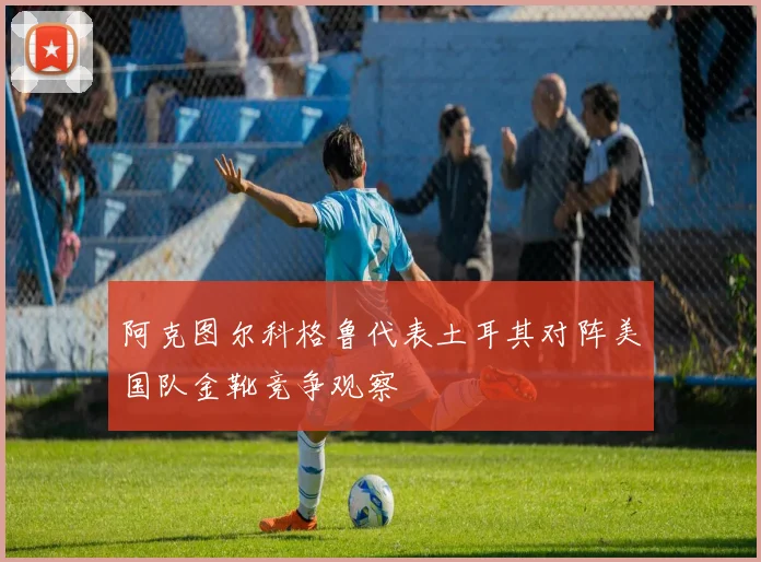 阿克图尔科格鲁代表土耳其对阵美国队金靴竞争观察