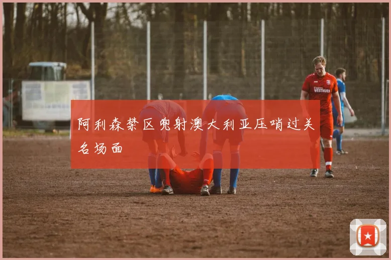 阿利森禁区兜射澳大利亚压哨过关名场面