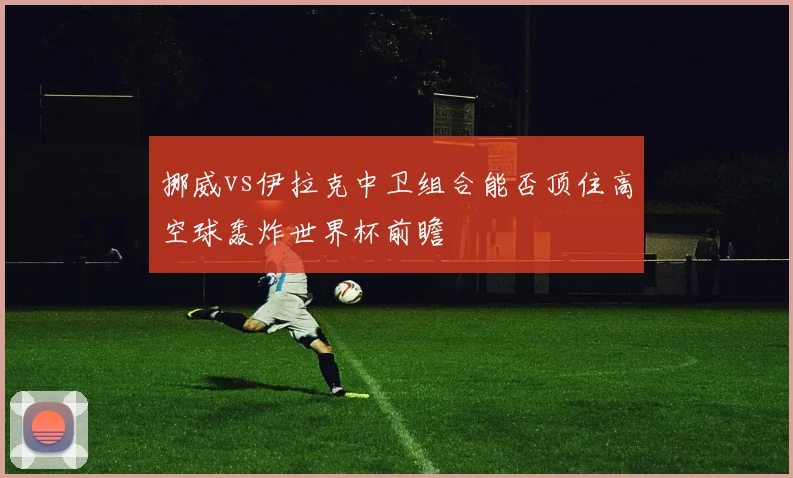 挪威vs伊拉克中卫组合能否顶住高空球轰炸世界杯前瞻