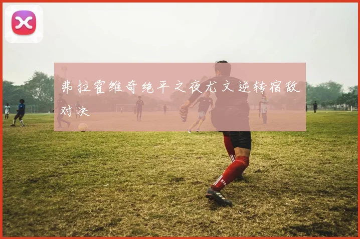 弗拉霍维奇绝平之夜尤文逆转宿敌对决