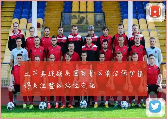 土耳其迎战美国时禁区前沿保护值得关注整体站位变化