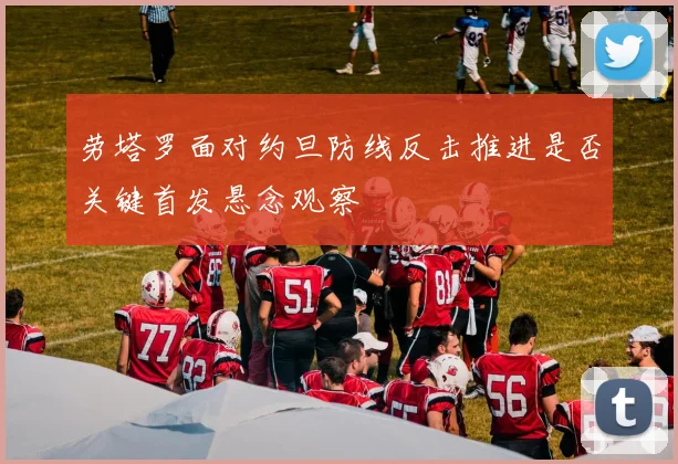 劳塔罗面对约旦防线反击推进是否关键首发悬念观察
