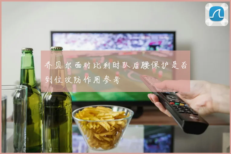 乔贝尔面对比利时队后腰保护是否到位攻防作用参考