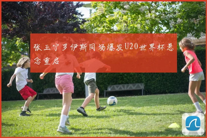 张玉宁罗伊斯同场爆发U20世界杯悬念重启