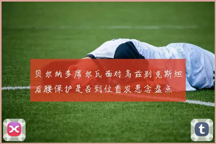 贝尔纳多席尔瓦面对乌兹别克斯坦后腰保护是否到位首发悬念盘点