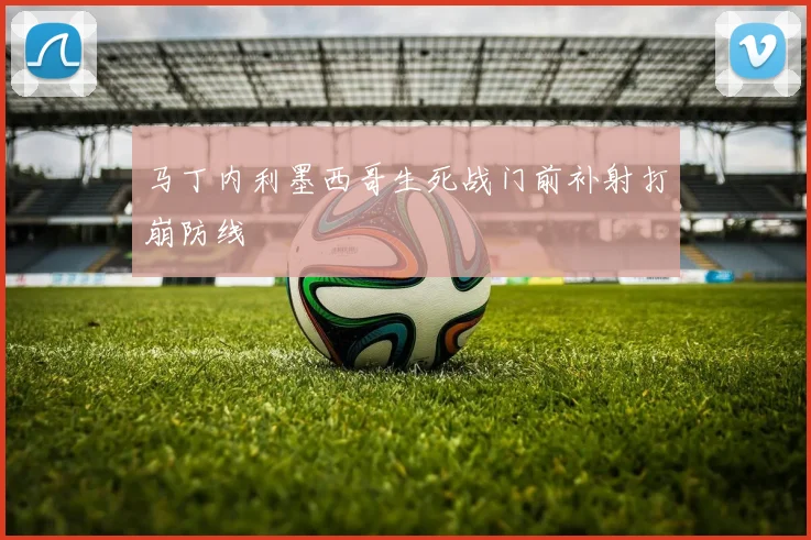 马丁内利墨西哥生死战门前补射打崩防线