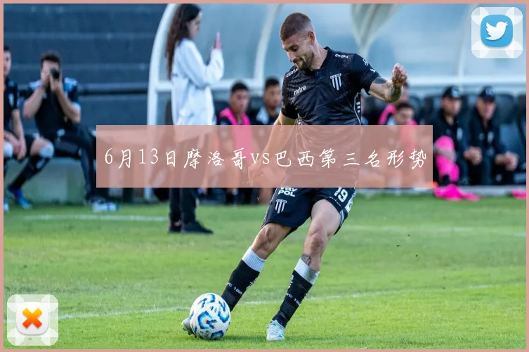 6月13日摩洛哥vs巴西第三名形势