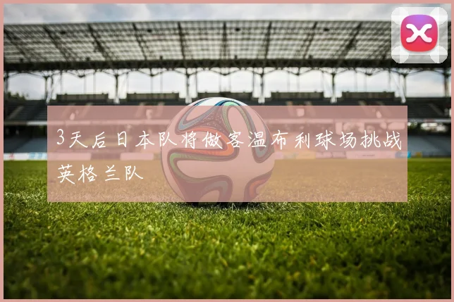 3天后日本队将做客温布利球场挑战英格兰队