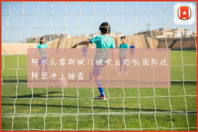 阿尔瓦雷斯破门被吹后怒吼国际迈阿密冲上榜首