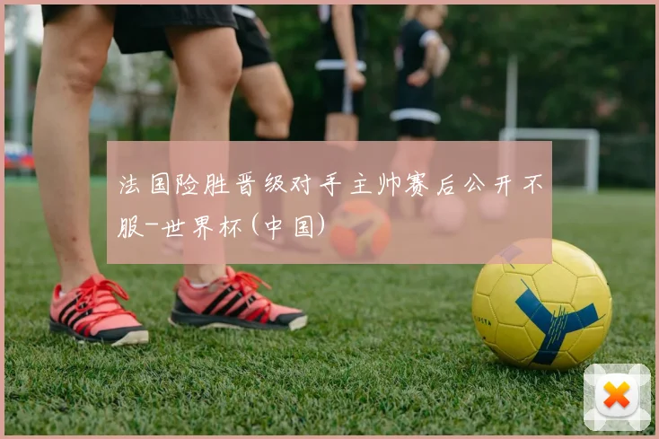 法国险胜晋级对手主帅赛后公开不服-世界杯(中国)