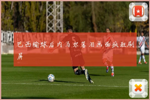 巴西输球后内马尔落泪画面疯狂刷屏