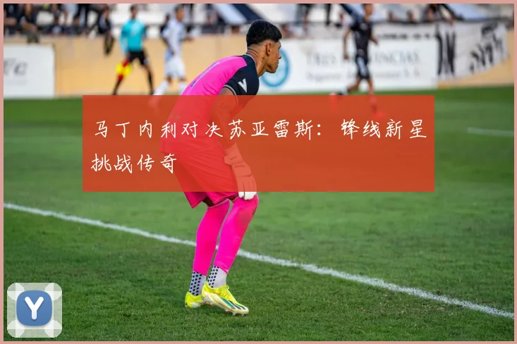 马丁内利对决苏亚雷斯：锋线新星挑战传奇
