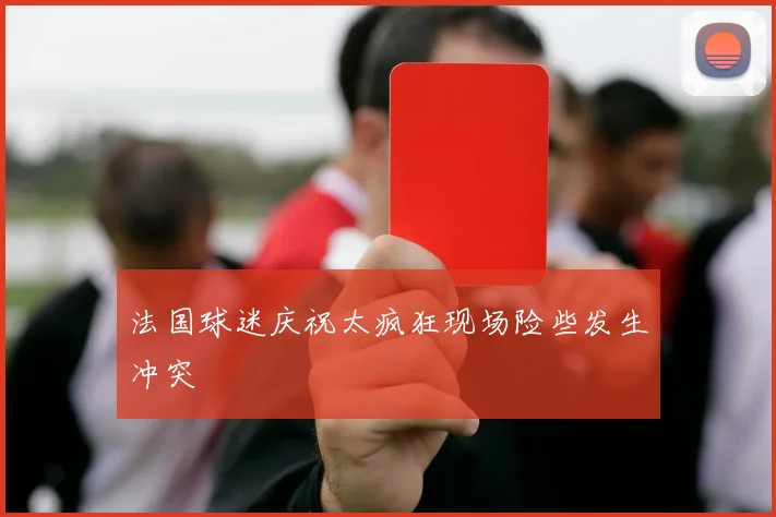 法国球迷庆祝太疯狂现场险些发生冲突