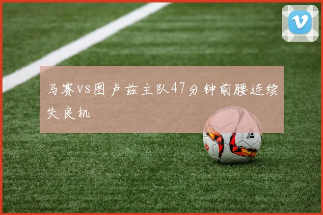 马赛vs图卢兹主队47分钟前腰连续失良机
