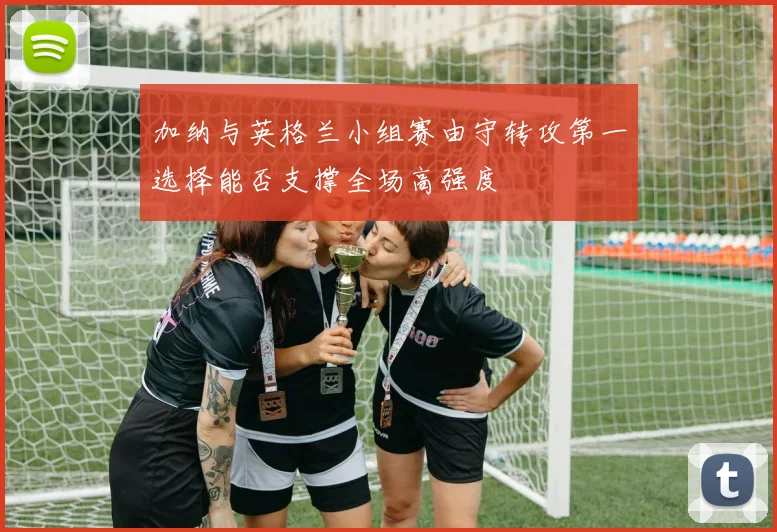 加纳与英格兰小组赛由守转攻第一选择能否支撑全场高强度