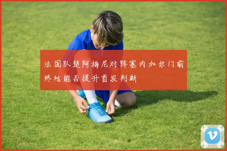 法国队楚阿梅尼对阵塞内加尔门前终结能否提升首发判断