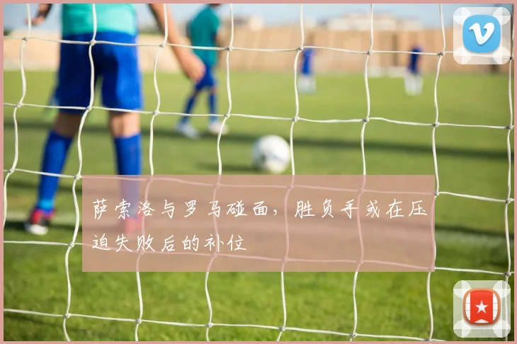 萨索洛与罗马碰面，胜负手或在压迫失败后的补位