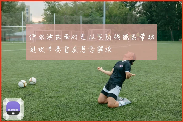 伊尔迪兹面对巴拉圭防线能否带动进攻节奏首发悬念解读