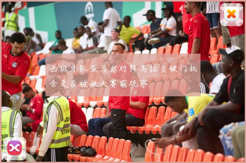 西班牙队亚马尔对阵乌拉圭破门机会是否被放大赛前观察
