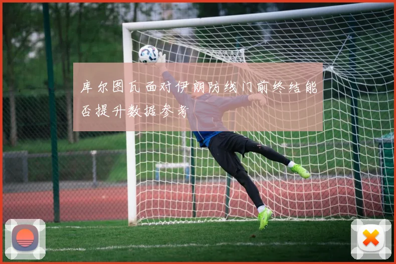 库尔图瓦面对伊朗防线门前终结能否提升数据参考