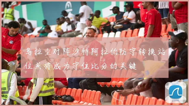 乌拉圭对阵沙特阿拉伯防守转换站位或将成为守住比分的关键