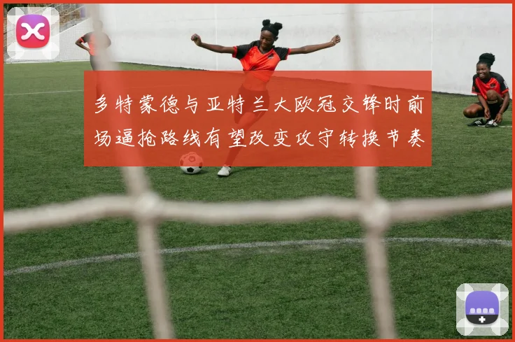 多特蒙德与亚特兰大欧冠交锋时前场逼抢路线有望改变攻守转换节奏