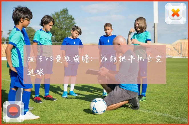 纽卡vs曼联前瞻：谁能把半机会变进球