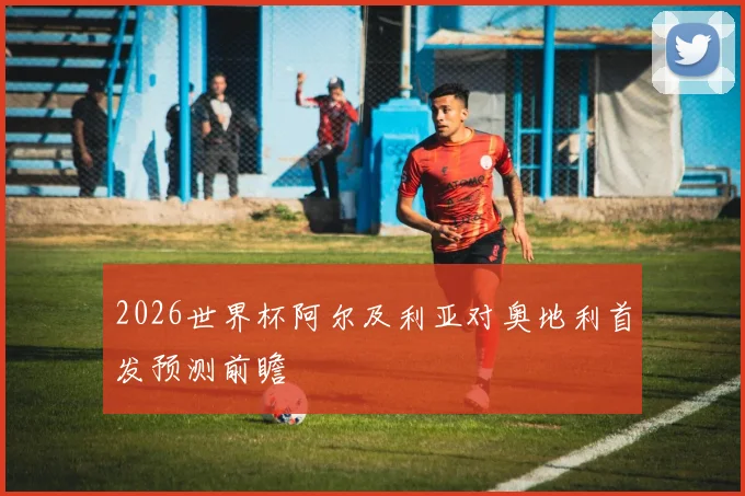 2026世界杯阿尔及利亚对奥地利首发预测前瞻
