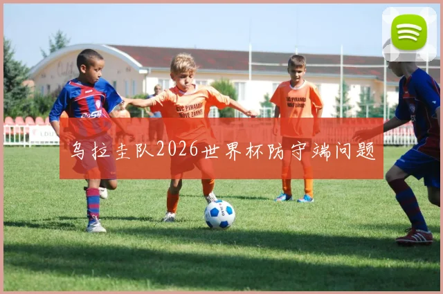 乌拉圭队2026世界杯防守端问题